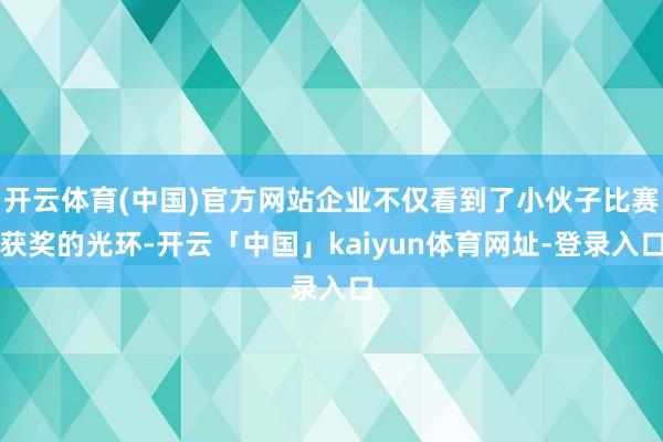 开云体育(中国)官方网站企业不仅看到了小伙子比赛获奖的光环-开云「中国」kaiyun体育网址-登录入口