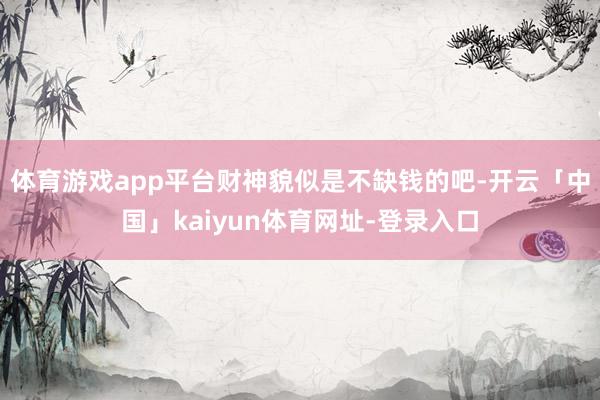 体育游戏app平台财神貌似是不缺钱的吧-开云「中国」kaiyun体育网址-登录入口