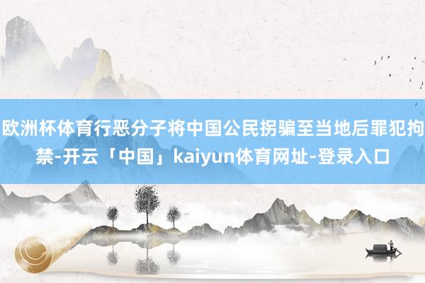 欧洲杯体育行恶分子将中国公民拐骗至当地后罪犯拘禁-开云「中国」kaiyun体育网址-登录入口
