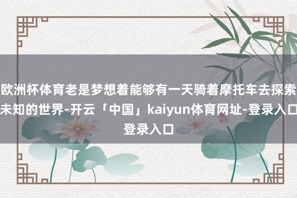 欧洲杯体育老是梦想着能够有一天骑着摩托车去探索未知的世界-开云「中国」kaiyun体育网址-登录入口