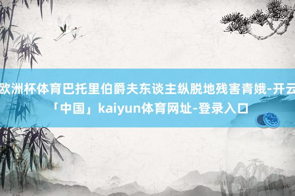 欧洲杯体育巴托里伯爵夫东谈主纵脱地残害青娥-开云「中国」kaiyun体育网址-登录入口