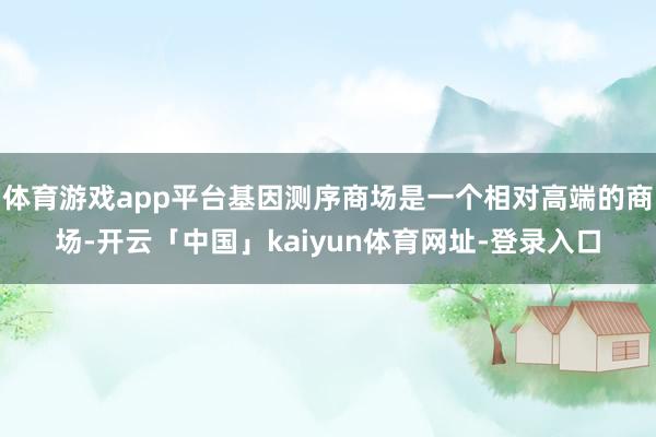 体育游戏app平台基因测序商场是一个相对高端的商场-开云「中国」kaiyun体育网址-登录入口