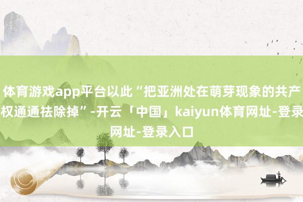 体育游戏app平台以此“把亚洲处在萌芽现象的共产党政权通通祛除掉”-开云「中国」kaiyun体育网址-登录入口