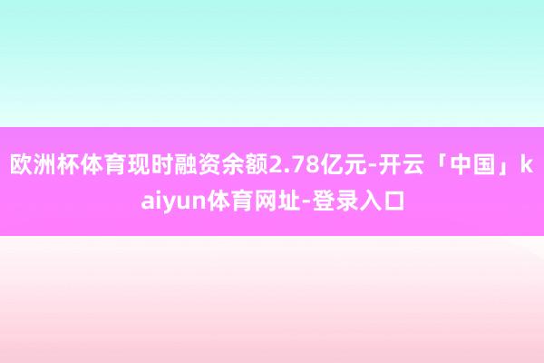 欧洲杯体育现时融资余额2.78亿元-开云「中国」kaiyun体育网址-登录入口