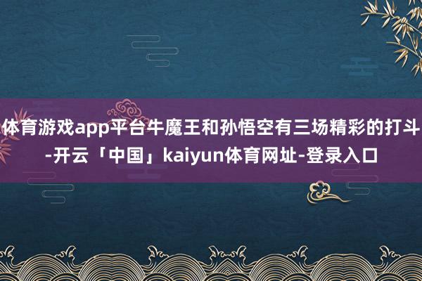 体育游戏app平台牛魔王和孙悟空有三场精彩的打斗-开云「中国」kaiyun体育网址-登录入口