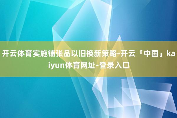开云体育实施铺张品以旧换新策略-开云「中国」kaiyun体育网址-登录入口