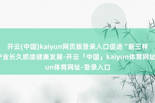 开云(中国)kaiyun网页版登录入口促进“新三样”等上风产业长久抓续健康发展-开云「中国」kaiyun体育网址-登录入口