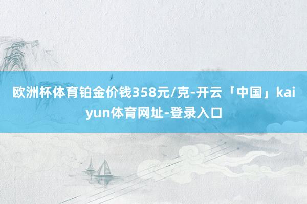 欧洲杯体育铂金价钱358元/克-开云「中国」kaiyun体育网址-登录入口