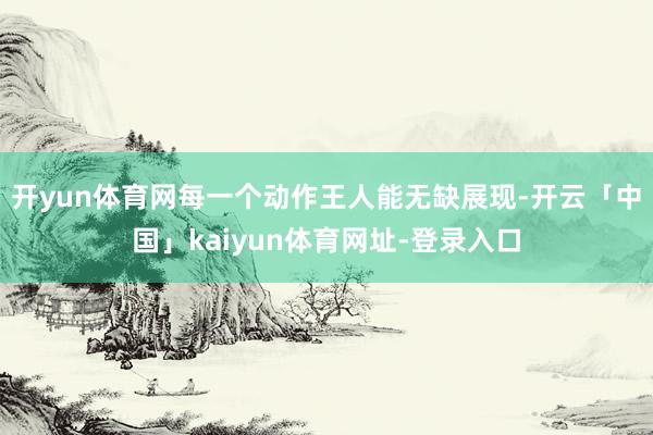 开yun体育网每一个动作王人能无缺展现-开云「中国」kaiyun体育网址-登录入口