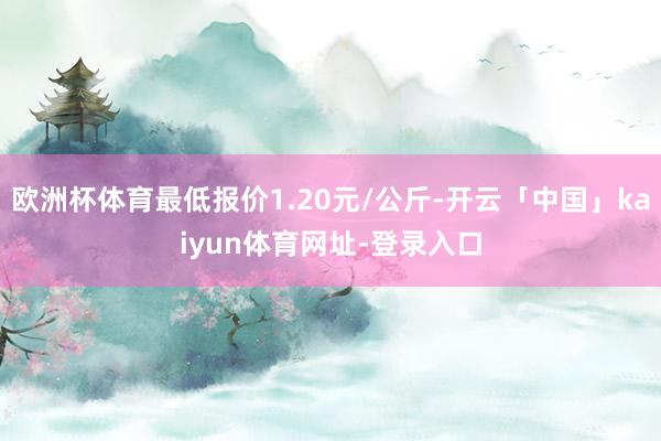 欧洲杯体育最低报价1.20元/公斤-开云「中国」kaiyun体育网址-登录入口