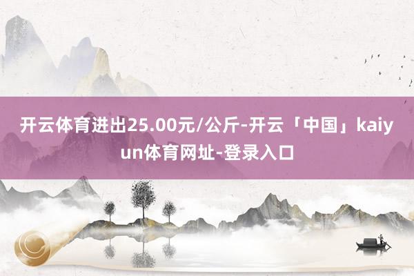 开云体育进出25.00元/公斤-开云「中国」kaiyun体育网址-登录入口