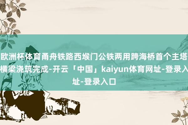 欧洲杯体育甬舟铁路西堠门公铁两用跨海桥首个主塔下横梁浇筑完成-开云「中国」kaiyun体育网址-登录入口