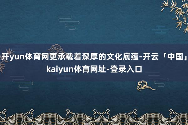 开yun体育网更承载着深厚的文化底蕴-开云「中国」kaiyun体育网址-登录入口
