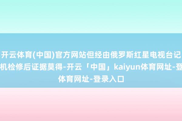 开云体育(中国)官方网站但经由俄罗斯红星电视台记者的登机检修后证据莫得-开云「中国」kaiyun体育网址-登录入口