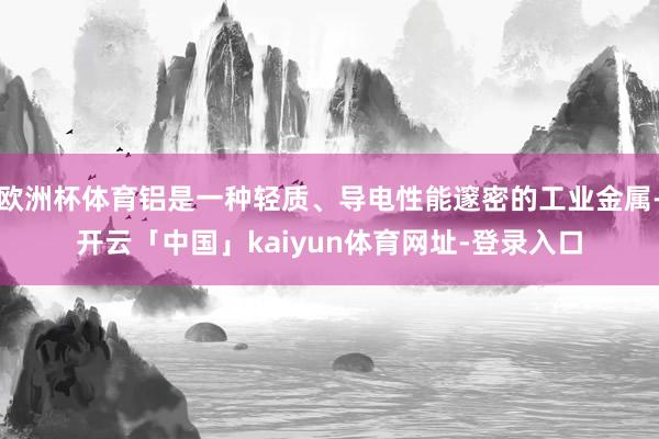 欧洲杯体育铝是一种轻质、导电性能邃密的工业金属-开云「中国」kaiyun体育网址-登录入口