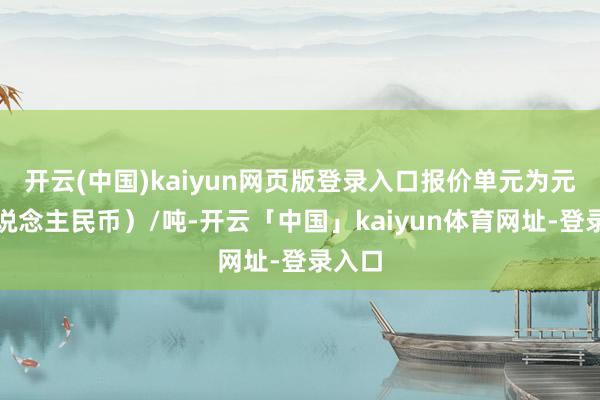 开云(中国)kaiyun网页版登录入口报价单元为元（东说念主民币）/吨-开云「中国」kaiyun体育网址-登录入口