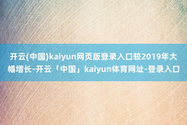 开云(中国)kaiyun网页版登录入口较2019年大幅增长-开云「中国」kaiyun体育网址-登录入口