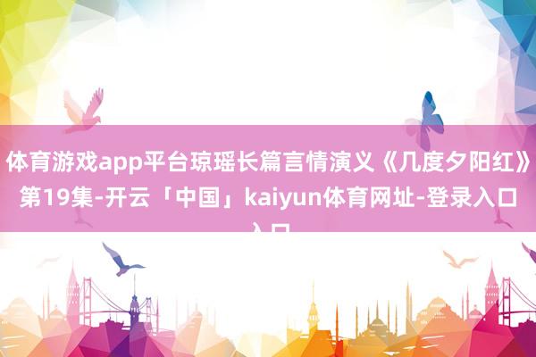 体育游戏app平台琼瑶长篇言情演义《几度夕阳红》第19集-开云「中国」kaiyun体育网址-登录入口