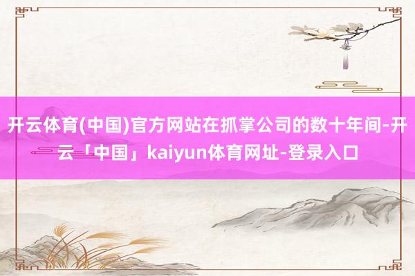 开云体育(中国)官方网站在抓掌公司的数十年间-开云「中国」kaiyun体育网址-登录入口