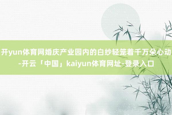 开yun体育网婚庆产业园内的白纱轻笼着千万朵心动-开云「中国」kaiyun体育网址-登录入口