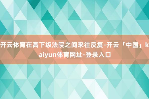 开云体育在高下级法院之间来往反复-开云「中国」kaiyun体育网址-登录入口