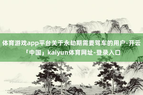 体育游戏app平台关于永劫期需要驾车的用户-开云「中国」kaiyun体育网址-登录入口