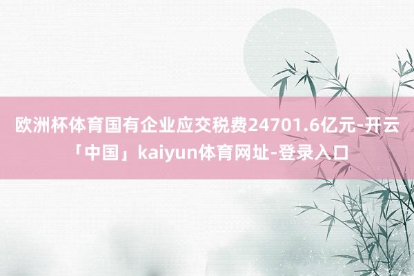 欧洲杯体育国有企业应交税费24701.6亿元-开云「中国」kaiyun体育网址-登录入口