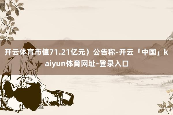开云体育市值71.21亿元）公告称-开云「中国」kaiyun体育网址-登录入口