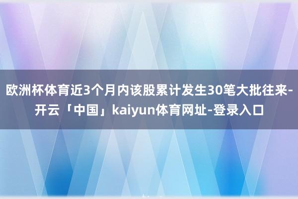 欧洲杯体育近3个月内该股累计发生30笔大批往来-开云「中国」kaiyun体育网址-登录入口