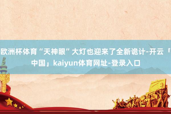 欧洲杯体育“天神眼”大灯也迎来了全新诡计-开云「中国」kaiyun体育网址-登录入口