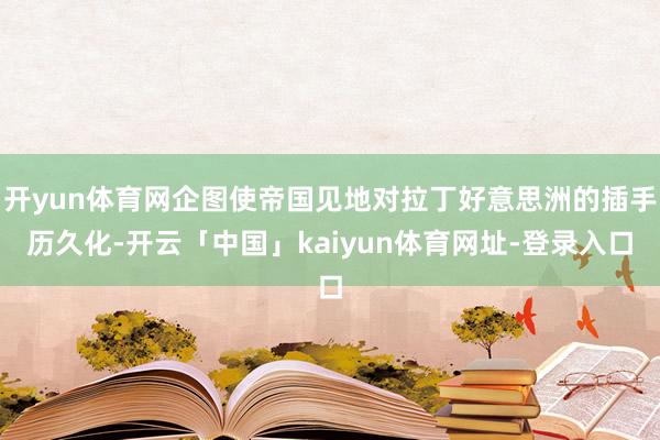 开yun体育网企图使帝国见地对拉丁好意思洲的插手历久化-开云「中国」kaiyun体育网址-登录入口