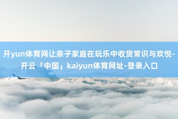 开yun体育网让亲子家庭在玩乐中收货常识与欢悦-开云「中国」kaiyun体育网址-登录入口