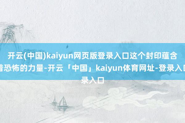 开云(中国)kaiyun网页版登录入口这个封印蕴含着恐怖的力量-开云「中国」kaiyun体育网址-登录入口
