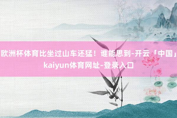 欧洲杯体育比坐过山车还猛！谁能思到-开云「中国」kaiyun体育网址-登录入口