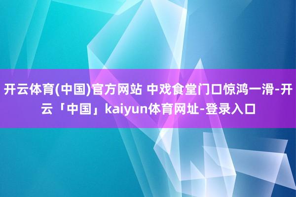 开云体育(中国)官方网站 中戏食堂门口惊鸿一滑-开云「中国」kaiyun体育网址-登录入口