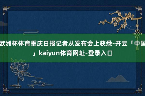 欧洲杯体育重庆日报记者从发布会上获悉-开云「中国」kaiyun体育网址-登录入口