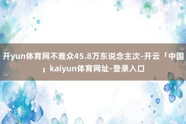 开yun体育网不雅众45.8万东说念主次-开云「中国」kaiyun体育网址-登录入口
