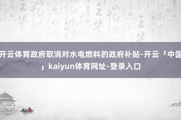 开云体育政府取消对水电燃料的政府补贴-开云「中国」kaiyun体育网址-登录入口
