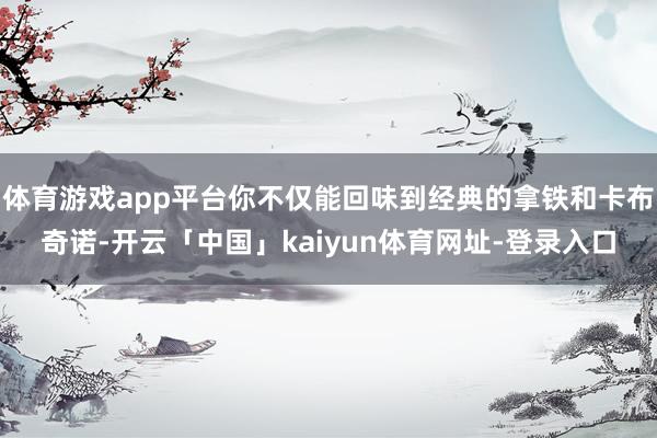 体育游戏app平台你不仅能回味到经典的拿铁和卡布奇诺-开云「中国」kaiyun体育网址-登录入口