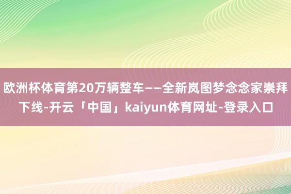 欧洲杯体育第20万辆整车——全新岚图梦念念家崇拜下线-开云「中国」kaiyun体育网址-登录入口