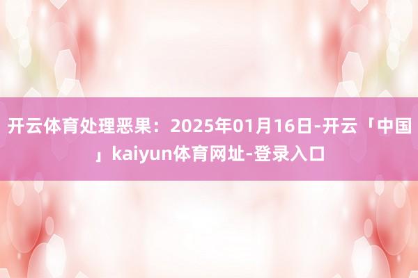 开云体育处理恶果：2025年01月16日-开云「中国」kaiyun体育网址-登录入口