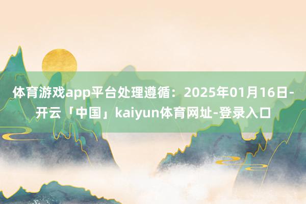 体育游戏app平台处理遵循：2025年01月16日-开云「中国」kaiyun体育网址-登录入口