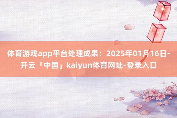 体育游戏app平台处理成果：2025年01月16日-开云「中国」kaiyun体育网址-登录入口