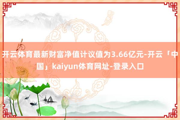 开云体育最新财富净值计议值为3.66亿元-开云「中国」kaiyun体育网址-登录入口