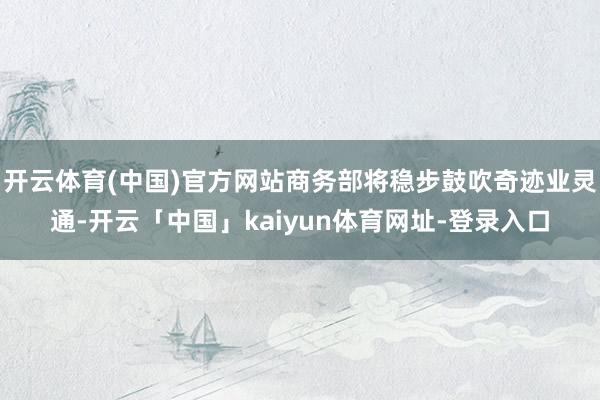 开云体育(中国)官方网站商务部将稳步鼓吹奇迹业灵通-开云「中国」kaiyun体育网址-登录入口