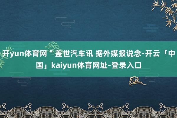 开yun体育网＂盖世汽车讯 据外媒报说念-开云「中国」kaiyun体育网址-登录入口
