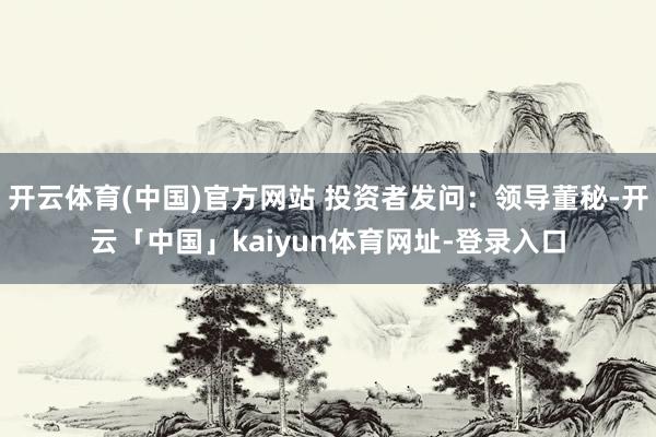 开云体育(中国)官方网站 投资者发问：领导董秘-开云「中国」kaiyun体育网址-登录入口