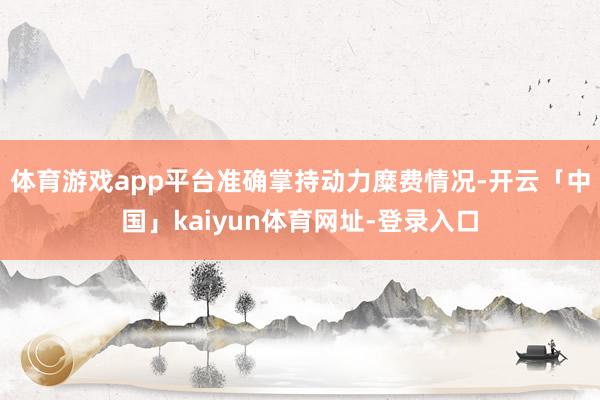体育游戏app平台准确掌持动力糜费情况-开云「中国」kaiyun体育网址-登录入口