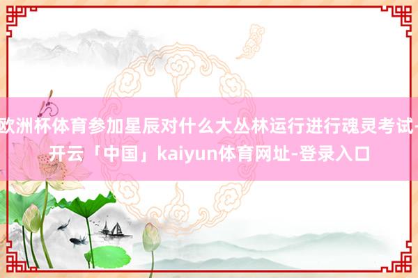 欧洲杯体育参加星辰对什么大丛林运行进行魂灵考试-开云「中国」kaiyun体育网址-登录入口