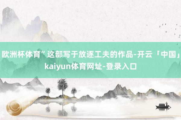 欧洲杯体育”这部写于放逐工夫的作品-开云「中国」kaiyun体育网址-登录入口